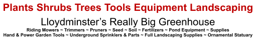 Plants Shrubs Trees Tools Equipment Landscaping Lloydminster’s Really Big Greenhouse Riding Mowers ~ Trimmers ~ Pruners ~ Seed ~ Soil ~ Fertilizers ~ Pond Equipment ~ Supplies Hand & Power Garden Tools ~ Underground Sprinklers & Parts ~ Full Landscaping Supplies ~ Ornamental Statuary